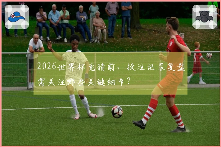 2026世界杯竞猜前,投注记录复盘需关注哪些关键细节?