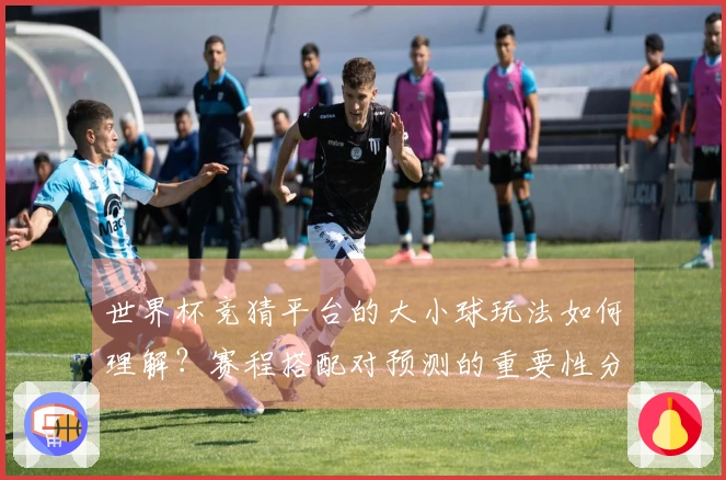 世界杯竞猜平台的大小球玩法如何理解？赛程搭配对预测的重要性分析
