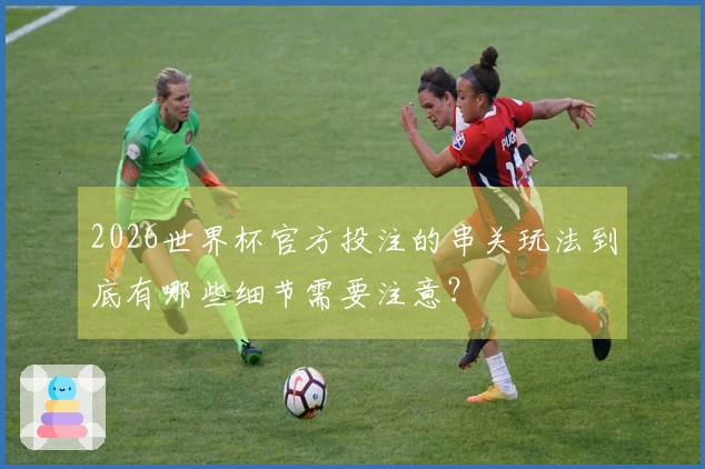 2026世界杯官方投注的串关玩法到底有哪些细节需要注意？