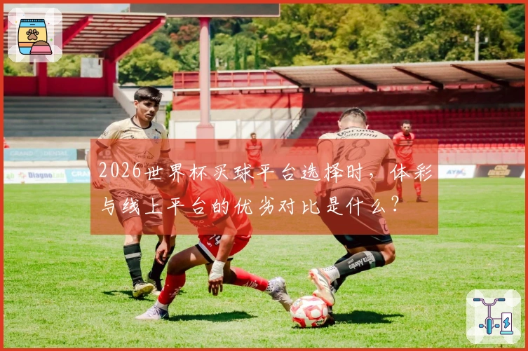 2026世界杯买球平台选择时，体彩与线上平台的优劣对比是什么？