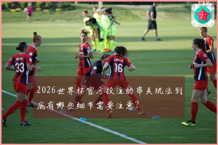 2026世界杯官方投注的串关玩法到底有哪些细节需要注意？